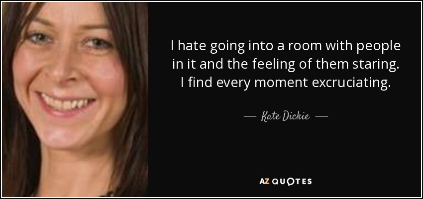 I hate going into a room with people in it and the feeling of them staring. I find every moment excruciating. - Kate Dickie