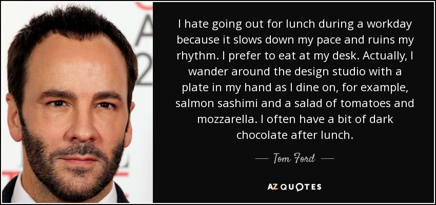 I hate going out for lunch during a workday because it slows down my pace and ruins my rhythm. I prefer to eat at my desk. Actually, I wander around the design studio with a plate in my hand as I dine on, for example, salmon sashimi and a salad of tomatoes and mozzarella. I often have a bit of dark chocolate after lunch. - Tom Ford