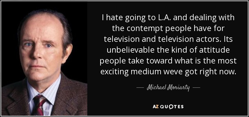 I hate going to L.A. and dealing with the contempt people have for television and television actors. Its unbelievable the kind of attitude people take toward what is the most exciting medium weve got right now. - Michael Moriarty