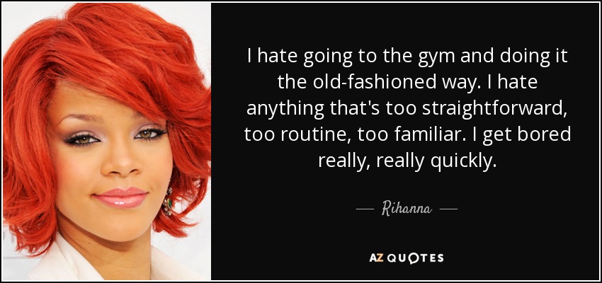 I hate going to the gym and doing it the old-fashioned way. I hate anything that's too straightforward, too routine, too familiar. I get bored really, really quickly. - Rihanna