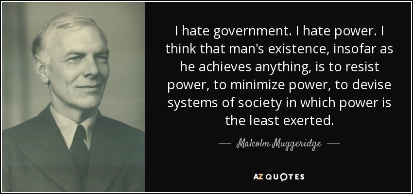 I hate government. I hate power. I think that man's existence, insofar as he achieves anything, is to resist power, to minimize power, to devise systems of society in which power is the least exerted. - Malcolm Muggeridge