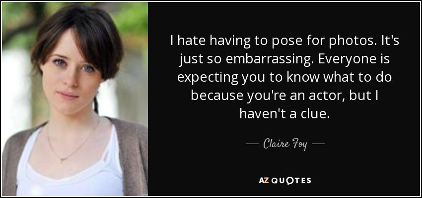 I hate having to pose for photos. It's just so embarrassing. Everyone is expecting you to know what to do because you're an actor, but I haven't a clue. - Claire Foy