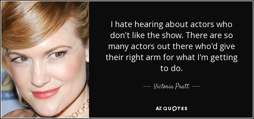 I hate hearing about actors who don't like the show. There are so many actors out there who'd give their right arm for what I'm getting to do. - Victoria Pratt