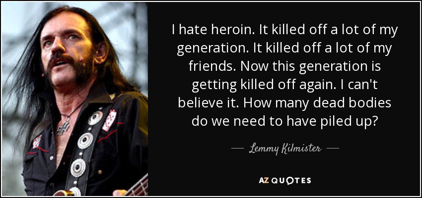 I hate heroin. It killed off a lot of my generation. It killed off a lot of my friends. Now this generation is getting killed off again. I can't believe it. How many dead bodies do we need to have piled up? - Lemmy Kilmister
