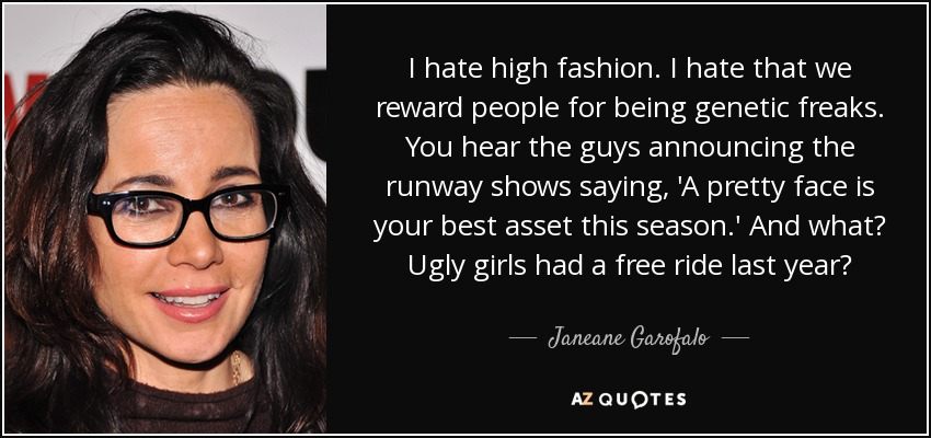 I hate high fashion. I hate that we reward people for being genetic freaks. You hear the guys announcing the runway shows saying, 'A pretty face is your best asset this season.' And what? Ugly girls had a free ride last year? - Janeane Garofalo