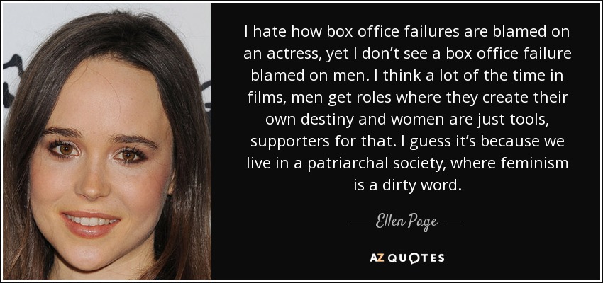 I hate how box office failures are blamed on an actress, yet I don’t see a box office failure blamed on men. I think a lot of the time in films, men get roles where they create their own destiny and women are just tools, supporters for that. I guess it’s because we live in a patriarchal society, where feminism is a dirty word. - Ellen Page
