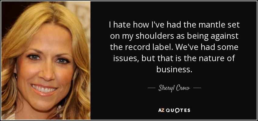 I hate how I've had the mantle set on my shoulders as being against the record label. We've had some issues, but that is the nature of business. - Sheryl Crow
