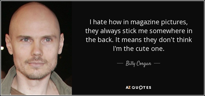 I hate how in magazine pictures, they always stick me somewhere in the back. It means they don't think I'm the cute one. - Billy Corgan