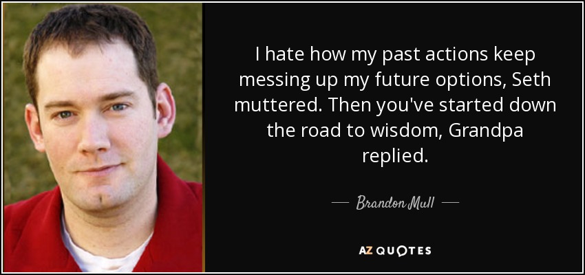 I hate how my past actions keep messing up my future options, Seth muttered. Then you've started down the road to wisdom, Grandpa replied. - Brandon Mull