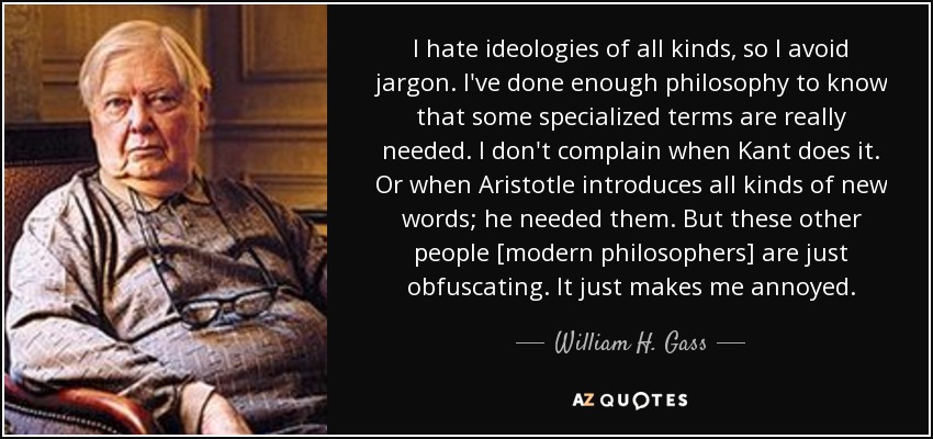 I hate ideologies of all kinds, so I avoid jargon. I've done enough philosophy to know that some specialized terms are really needed. I don't complain when Kant does it. Or when Aristotle introduces all kinds of new words; he needed them. But these other people [modern philosophers] are just obfuscating. It just makes me annoyed. - William H. Gass