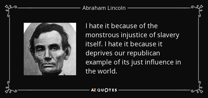 I hate it because of the monstrous injustice of slavery itself. I hate it because it deprives our republican example of its just influence in the world. - Abraham Lincoln