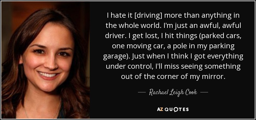 I hate it [driving] more than anything in the whole world. I'm just an awful, awful driver. I get lost, I hit things (parked cars, one moving car, a pole in my parking garage). Just when I think I got everything under control, I'll miss seeing something out of the corner of my mirror. - Rachael Leigh Cook