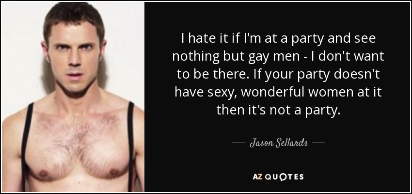 I hate it if I'm at a party and see nothing but gay men - I don't want to be there. If your party doesn't have sexy, wonderful women at it then it's not a party. - Jason Sellards