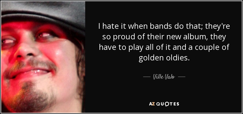 I hate it when bands do that; they're so proud of their new album, they have to play all of it and a couple of golden oldies. - Ville Valo