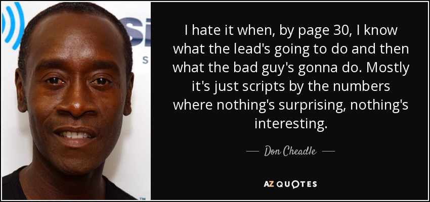 I hate it when, by page 30, I know what the lead's going to do and then what the bad guy's gonna do. Mostly it's just scripts by the numbers where nothing's surprising, nothing's interesting. - Don Cheadle