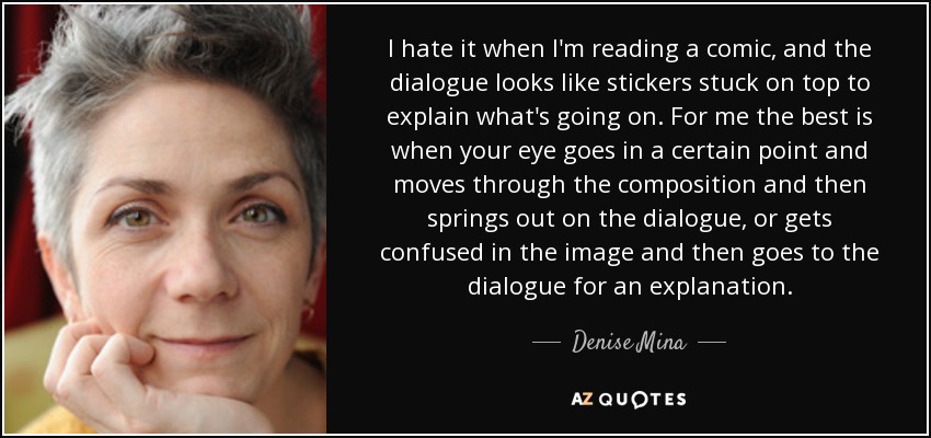 I hate it when I'm reading a comic, and the dialogue looks like stickers stuck on top to explain what's going on. For me the best is when your eye goes in a certain point and moves through the composition and then springs out on the dialogue, or gets confused in the image and then goes to the dialogue for an explanation. - Denise Mina