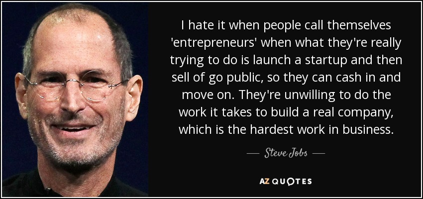 I hate it when people call themselves 'entrepreneurs' when what they're really trying to do is launch a startup and then sell of go public, so they can cash in and move on. They're unwilling to do the work it takes to build a real company, which is the hardest work in business. - Steve Jobs