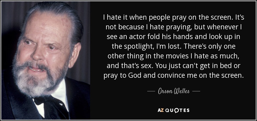 I hate it when people pray on the screen. It's not because I hate praying, but whenever I see an actor fold his hands and look up in the spotlight, I'm lost. There's only one other thing in the movies I hate as much, and that's sex. You just can't get in bed or pray to God and convince me on the screen. - Orson Welles