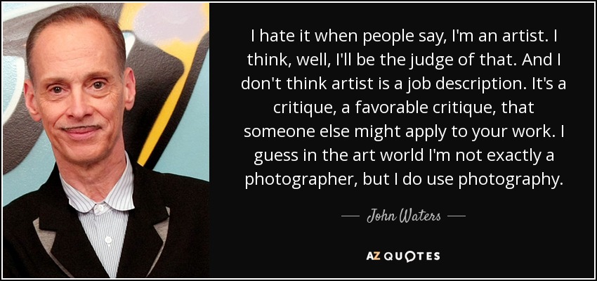 I hate it when people say, I'm an artist. I think, well, I'll be the judge of that. And I don't think artist is a job description. It's a critique, a favorable critique, that someone else might apply to your work. I guess in the art world I'm not exactly a photographer, but I do use photography. - John Waters