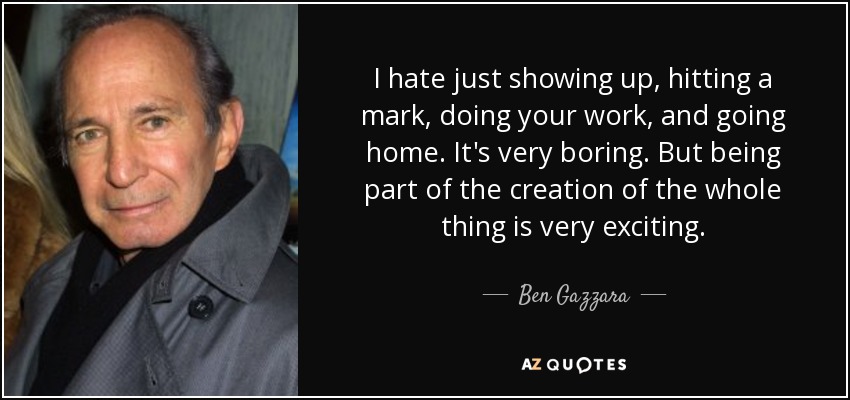 I hate just showing up, hitting a mark, doing your work, and going home. It's very boring. But being part of the creation of the whole thing is very exciting. - Ben Gazzara