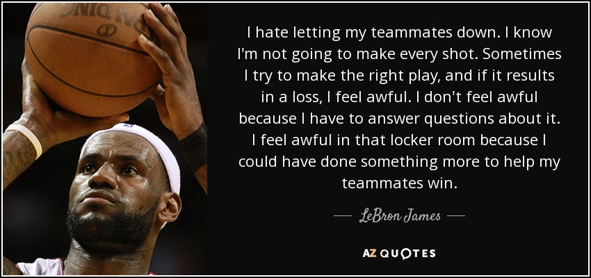 I hate letting my teammates down. I know I'm not going to make every shot. Sometimes I try to make the right play, and if it results in a loss, I feel awful. I don't feel awful because I have to answer questions about it. I feel awful in that locker room because I could have done something more to help my teammates win. - LeBron James