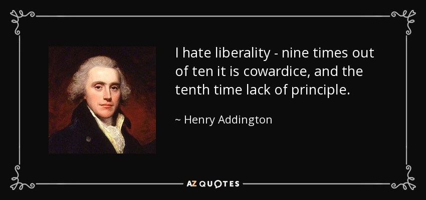 I hate liberality - nine times out of ten it is cowardice, and the tenth time lack of principle. - Henry Addington, 1st Viscount Sidmouth