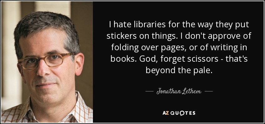 I hate libraries for the way they put stickers on things. I don't approve of folding over pages, or of writing in books. God, forget scissors - that's beyond the pale. - Jonathan Lethem