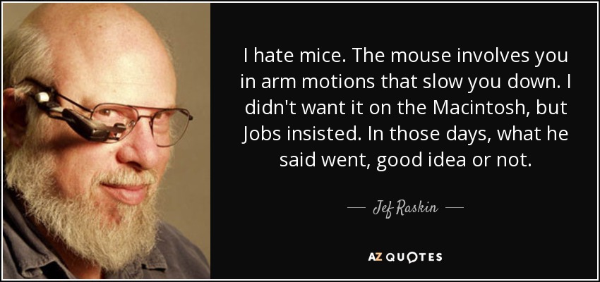 I hate mice. The mouse involves you in arm motions that slow you down. I didn't want it on the Macintosh, but Jobs insisted. In those days, what he said went, good idea or not. - Jef Raskin