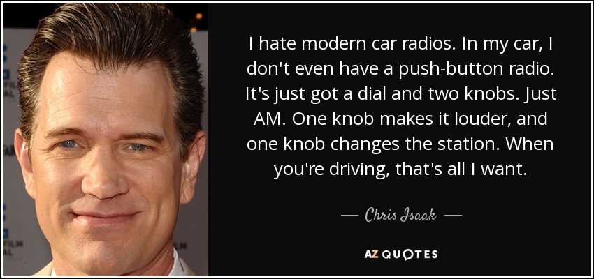 I hate modern car radios. In my car, I don't even have a push-button radio. It's just got a dial and two knobs. Just AM. One knob makes it louder, and one knob changes the station. When you're driving, that's all I want. - Chris Isaak