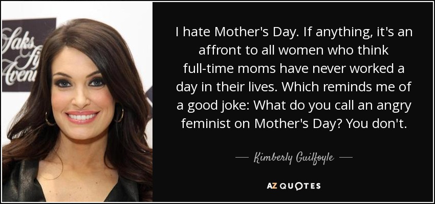 I hate Mother's Day. If anything, it's an affront to all women who think full-time moms have never worked a day in their lives. Which reminds me of a good joke: What do you call an angry feminist on Mother's Day? You don't. - Kimberly Guilfoyle