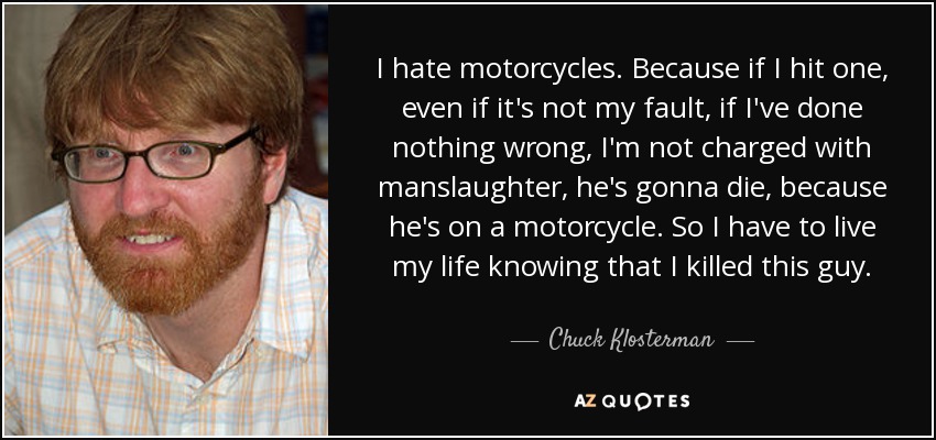 I hate motorcycles. Because if I hit one, even if it's not my fault, if I've done nothing wrong, I'm not charged with manslaughter, he's gonna die, because he's on a motorcycle. So I have to live my life knowing that I killed this guy. - Chuck Klosterman