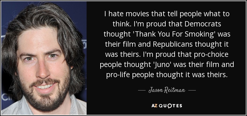 I hate movies that tell people what to think. I'm proud that Democrats thought 'Thank You For Smoking' was their film and Republicans thought it was theirs. I'm proud that pro-choice people thought 'Juno' was their film and pro-life people thought it was theirs. - Jason Reitman