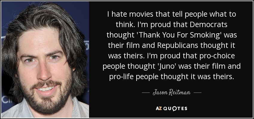 I hate movies that tell people what to think. I'm proud that Democrats thought 'Thank You For Smoking' was their film and Republicans thought it was theirs. I'm proud that pro-choice people thought 'Juno' was their film and pro-life people thought it was theirs. - Jason Reitman