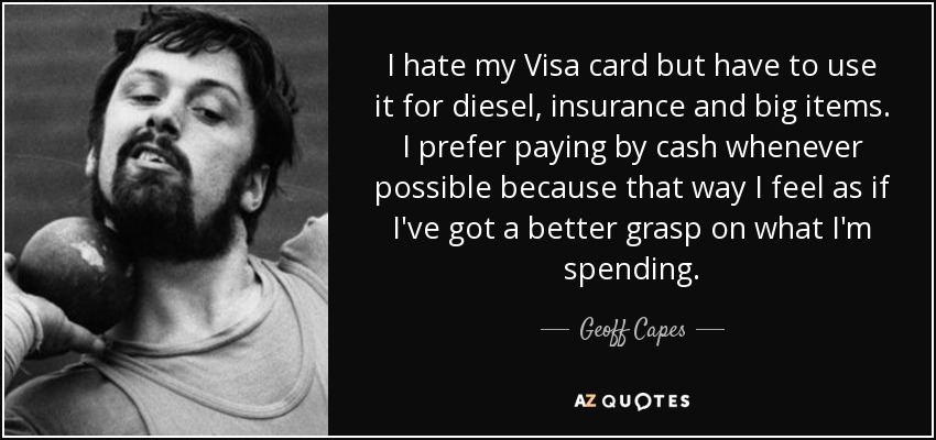 I hate my Visa card but have to use it for diesel, insurance and big items. I prefer paying by cash whenever possible because that way I feel as if I've got a better grasp on what I'm spending. - Geoff Capes
