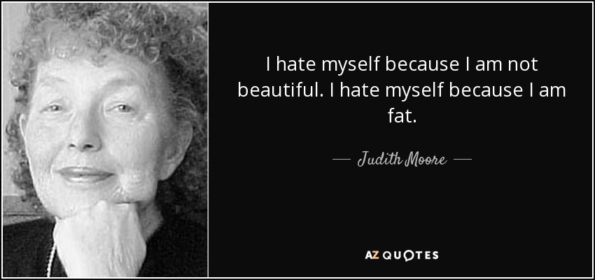 I hate myself because I am not beautiful. I hate myself because I am fat. - Judith Moore