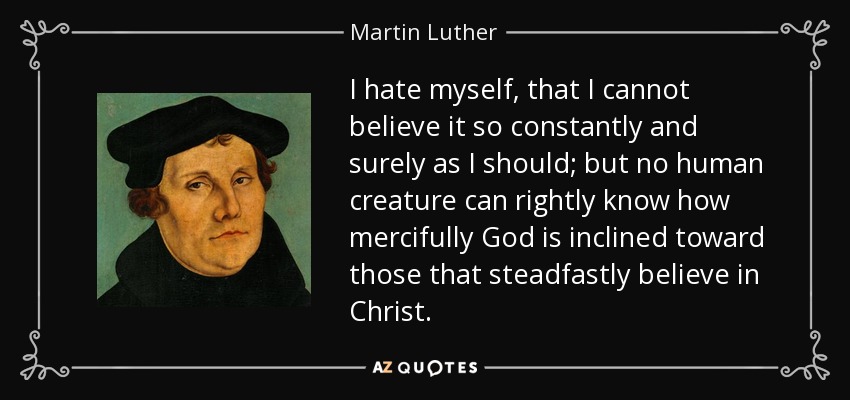 I hate myself, that I cannot believe it so constantly and surely as I should; but no human creature can rightly know how mercifully God is inclined toward those that steadfastly believe in Christ. - Martin Luther