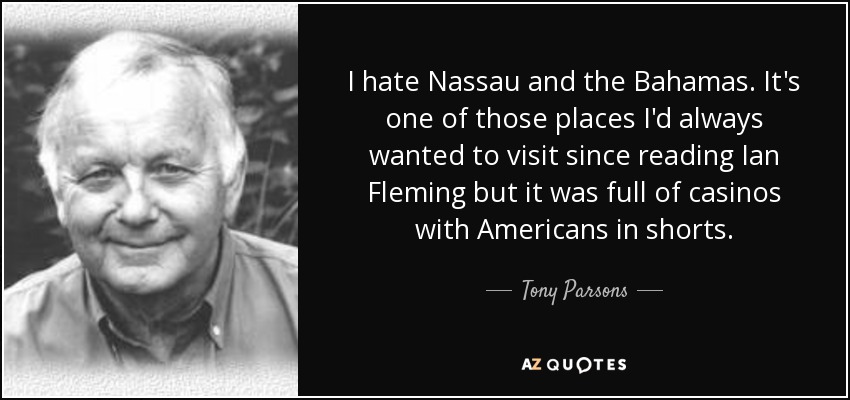 I hate Nassau and the Bahamas. It's one of those places I'd always wanted to visit since reading Ian Fleming but it was full of casinos with Americans in shorts. - Tony Parsons