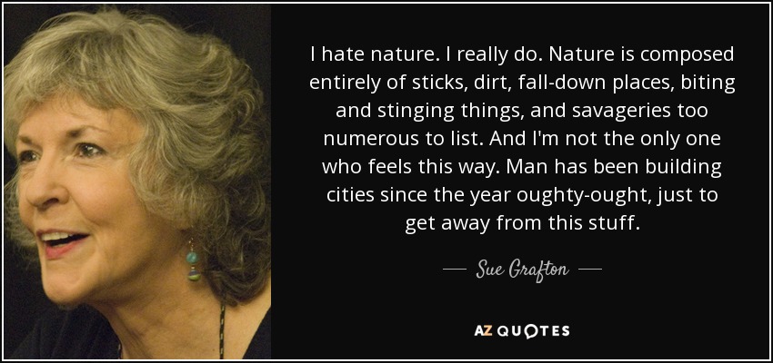 I hate nature. I really do. Nature is composed entirely of sticks, dirt, fall-down places, biting and stinging things, and savageries too numerous to list. And I'm not the only one who feels this way. Man has been building cities since the year oughty-ought, just to get away from this stuff. - Sue Grafton