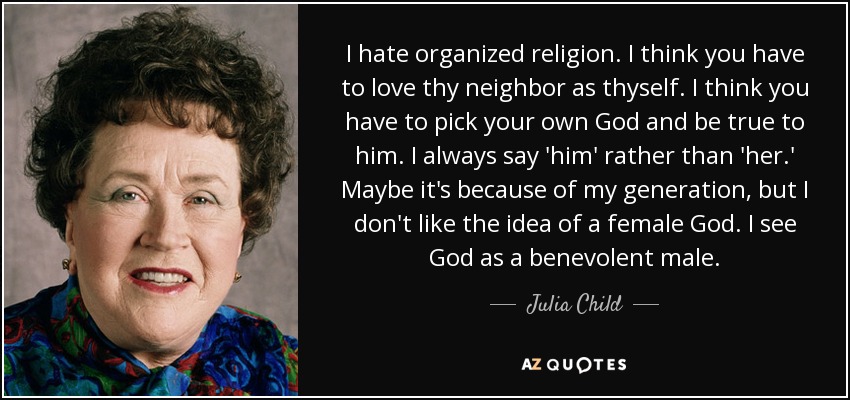 I hate organized religion. I think you have to love thy neighbor as thyself. I think you have to pick your own God and be true to him. I always say 'him' rather than 'her.' Maybe it's because of my generation, but I don't like the idea of a female God. I see God as a benevolent male. - Julia Child