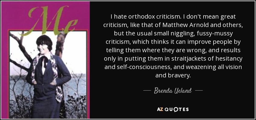 I hate orthodox criticism. I don't mean great criticism, like that of Matthew Arnold and others, but the usual small niggling, fussy-mussy criticism, which thinks it can improve people by telling them where they are wrong, and results only in putting them in straitjackets of hesitancy and self-consciousness, and weazening all vision and bravery. - Brenda Ueland