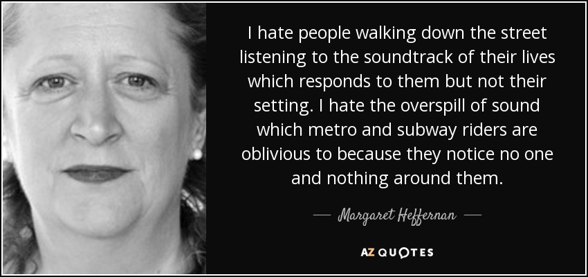 I hate people walking down the street listening to the soundtrack of their lives which responds to them but not their setting. I hate the overspill of sound which metro and subway riders are oblivious to because they notice no one and nothing around them. - Margaret Heffernan