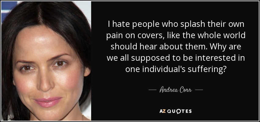 I hate people who splash their own pain on covers, like the whole world should hear about them. Why are we all supposed to be interested in one individual's suffering? - Andrea Corr