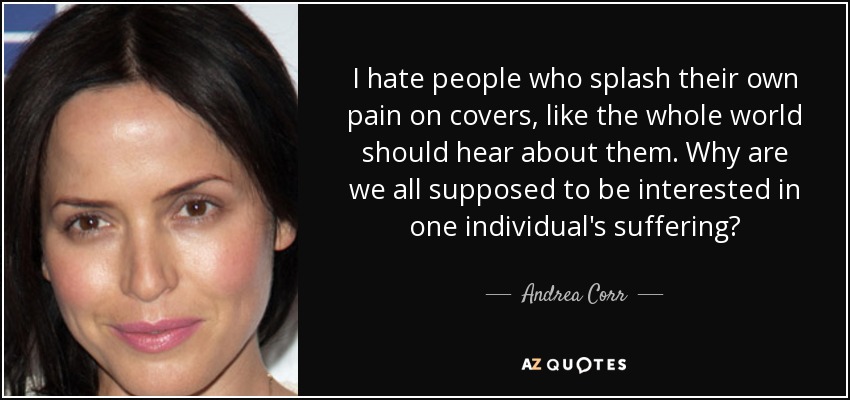 I hate people who splash their own pain on covers, like the whole world should hear about them. Why are we all supposed to be interested in one individual's suffering? - Andrea Corr