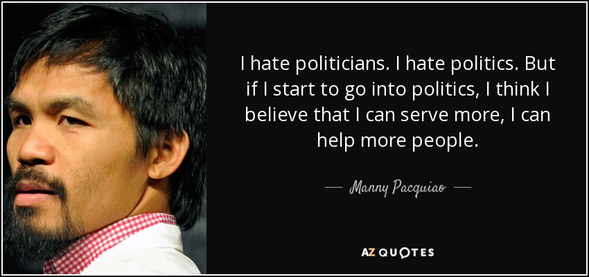I hate politicians. I hate politics. But if I start to go into politics, I think I believe that I can serve more, I can help more people. - Manny Pacquiao