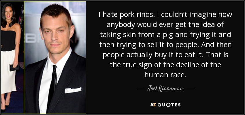 I hate pork rinds. I couldn’t imagine how anybody would ever get the idea of taking skin from a pig and frying it and then trying to sell it to people. And then people actually buy it to eat it. That is the true sign of the decline of the human race. - Joel Kinnaman
