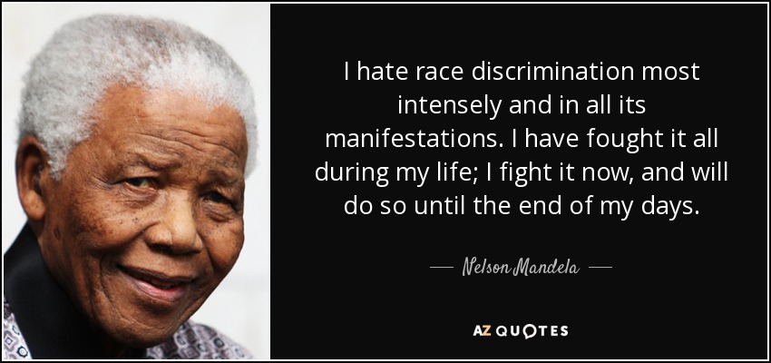 I hate race discrimination most intensely and in all its manifestations. I have fought it all during my life; I fight it now, and will do so until the end of my days. - Nelson Mandela
