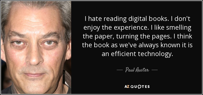 I hate reading digital books. I don't enjoy the experience. I like smelling the paper, turning the pages. I think the book as we've always known it is an efficient technology. - Paul Auster