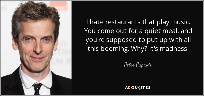 I hate restaurants that play music. You come out for a quiet meal, and you're supposed to put up with all this booming. Why? It's madness! - Peter Capaldi