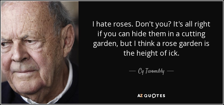 I hate roses. Don't you? It's all right if you can hide them in a cutting garden, but I think a rose garden is the height of ick. - Cy Twombly