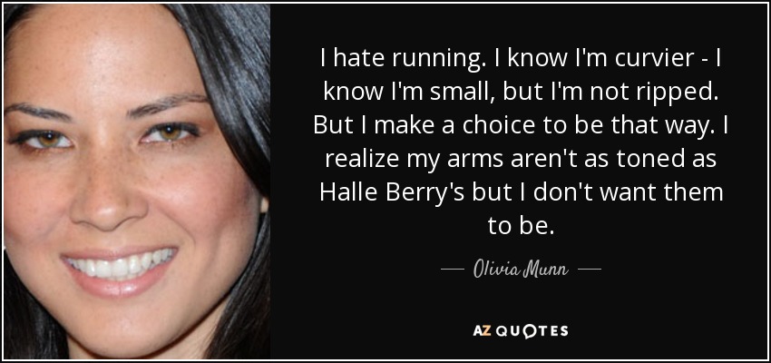 I hate running. I know I'm curvier - I know I'm small, but I'm not ripped. But I make a choice to be that way. I realize my arms aren't as toned as Halle Berry's but I don't want them to be. - Olivia Munn